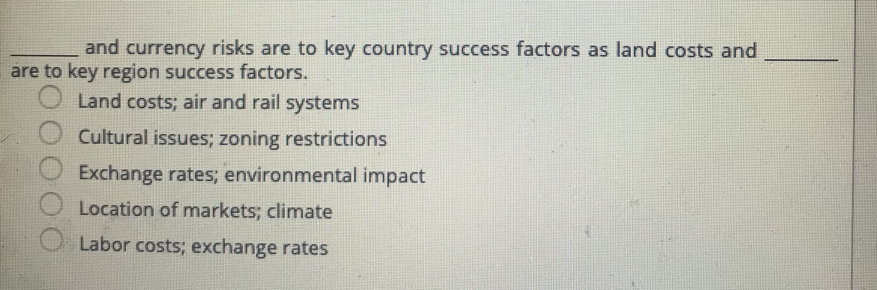 and currency risks are to key country success factors as land costs and
are to key region success factors.
O Land costs; air and rail systems
Cultural issues; zoning restrictions
Exchange rates; environmental impact
Location of markets; climate
O Labor costs; exchange rates
