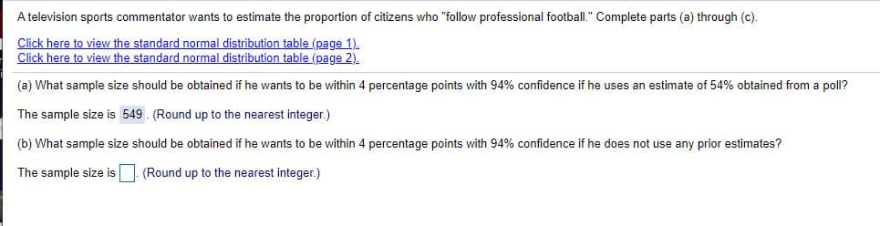 A television sports commentator wants to estimate the proportion of citizens who "follow professional football." Complete parts (a) through (c).
Click here to view the standard normal distribution table (page 1).
Click here to view the standard normal distribution table (page 2).
(a) What sample size should be obtained if he wants to be within 4 percentage points with 94% confidence if he uses an estimate of 54% obtained from a poll?
The sample size is 549 . (Round up to the nearest integer.)
(b) What sample size should be obtained if he wants to be within 4 percentage points with 94% confidence if he does not use any prior estimates?
The sample size is | (Round up to the nearest integer.)
