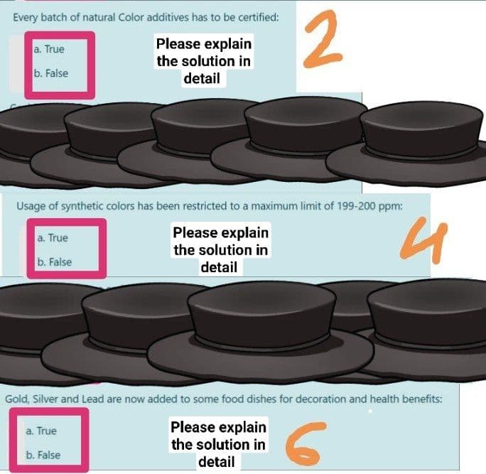 2
Every batch of natural Color additives has to be certified:
Please explain
the solution in
a. True
b. False
detail
Usage of synthetic colors has been restricted to a maximum limit of 199-200 ppm:
Please explain
the solution in
detail
a. True
b. False
Gold, Silver and Lead are now added to some food dishes for decoration and health benefits:
Please explain
the solution in
a. True
b. Faise
detail
