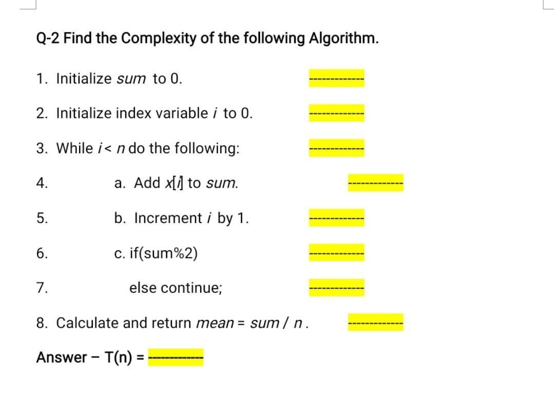 Q-2 Find the Complexity of the following Algorithm.
1. Initialize sum to 0.
2. Initialize index variable i to 0.
3. While i< n do the following:
4.
a. Add xl] to sum.
5.
b. Increment i by 1.
6.
c. if(sum%2)
7.
else continue;
8. Calculate and return mean = sum/ n.
Answer - T(n) =
