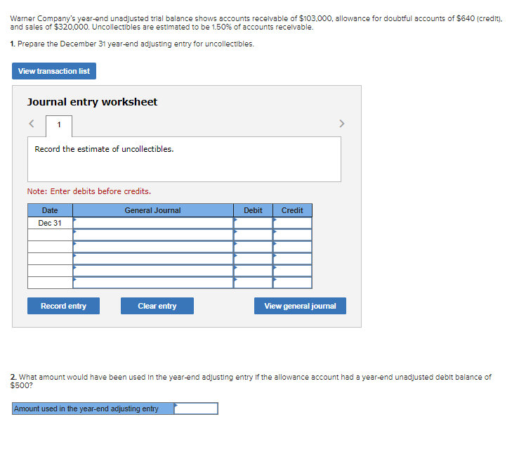 Wamer Company's year-end unadjusted trial balance shows accounts recelvable of $103.000, allowance for doubtful accounts of $640 (credit).
and sales of $320.000. Uncollectibles are estimated to be 1.50% of accounts recelvable.
1. Prepare the December 31 year-end adjusting entry for uncollectibles.
View transaction list
Journal entry worksheet
Record the estimate of uncollectibles.
Note: Enter debits before credits.
Date
General Journal
Debit
Credit
Dec 31
Record entry
Clear entry
View general journal
2. What amount would have been used In the year-end adjusting entry if the allowance account had a year-end unadjusted debit balance of
$500?
Amount used in the year-end adjusting entry
