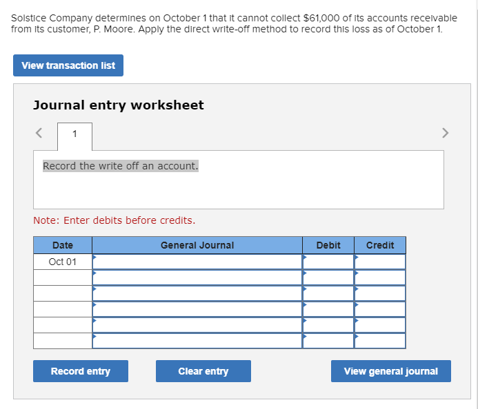 Solstice Company determines on October 1 that it cannot collect $61,000 of its accounts recelvable
from its customer, P. Moore. Apply the direct write-off method to record this loss as of October 1.
View transaction list
Journal entry worksheet
1
>
Record the write off an account.
Note: Enter debits before credits.
Date
General Journal
Debit
Credit
Oct 01
Record entry
Clear entry
View general journal
