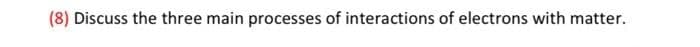 (8) Discuss the three main processes of interactions of electrons with matter.
