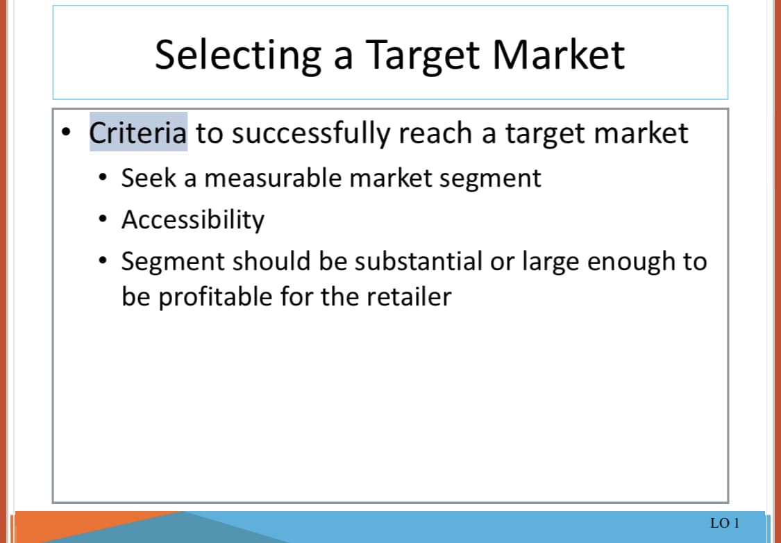 Selecting a Target Market
• Criteria to successfully reach a target market
Seek a measurable market segment
• Accessibility
• Segment should be substantial or large enough to
be profitable for the retailer
LO 1
