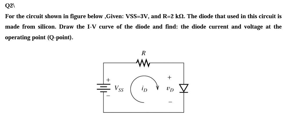 Q2\
For the circuit shown in figure below ,Given: VSS=3V, and R=2 k2. The diode that used in this circuit is
made from silicon. Draw the I-V curve of the diode and find: the diode current and voltage at the
operating point (Q-point).
R
Vss
in
