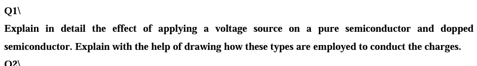 Q1\
Explain in detail the effect of applying a voltage source on a pure semiconductor and dopped
semiconductor. Explain with the help of drawing how these types are employed to conduct the charges.
02)
