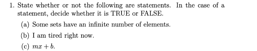 1. State whether or not the following are statements. In the case of a
statement, decide whether it is TRUE or FALSE.
(a) Some sets have an infinite number of elements.
(b) I am tired right now.
(с) тх + b.
