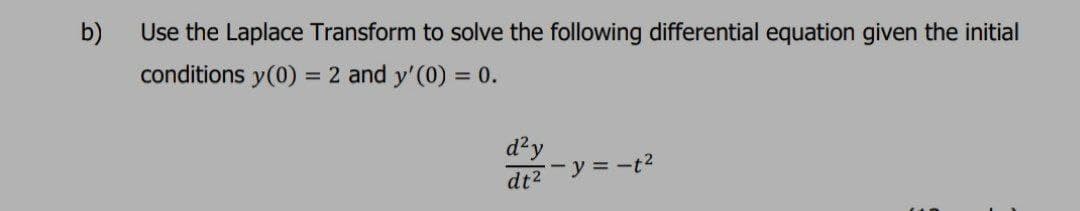 b)
Use the Laplace Transform to solve the following differential equation given the initial
conditions y(0) = 2 and y'(0) = 0.
d²y
dt2-y = -t?
