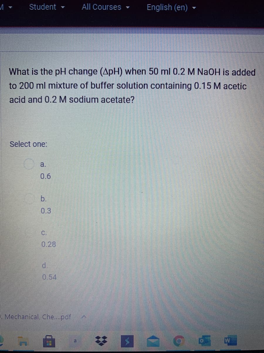 Student
All Courses
English (en)
What is the pH change (ApH) when 50 ml 0.2 M NaOH is added
to 200 ml mixture of buffer solution containing 0.15 M acetic
acid and 0.2 M sodium acetate?
Select one:
a.
0.6
b.
0.3
C.
0.28
d.
0.54
E Mechanical, Che...pdf
