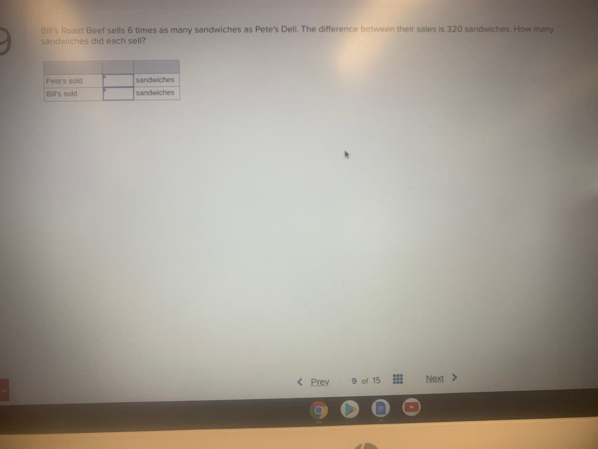 Bill's Roast Beef sells 6 times as many sandwiches as Pete's Deli. The difference between their sales is 320 sandwiches. How many
sandwiches did each sell?
Pete's sold
sandwiches
Bill's sold
sandwiches
< Prev
9 of 15
Next >
