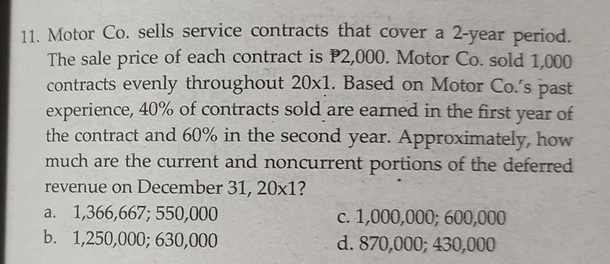 11. Motor Co. sells service contracts that cover a 2-year period.
The sale price of each contract is P2,000. Motor Co. sold 1,000
contracts evenly throughout 20x1. Based on Motor Co.'s past
experience, 40% of contracts sold are earned in the first
of
year
the contract and 60% in the second year. Approximately, how
much are the current and noncurrent portions of the deferred
revenue on December 31, 20x1?
a. 1,366,667; 550,000
b. 1,250,000; 630,000
c. 1,000,000; 600,000
d. 870,000; 430,000
