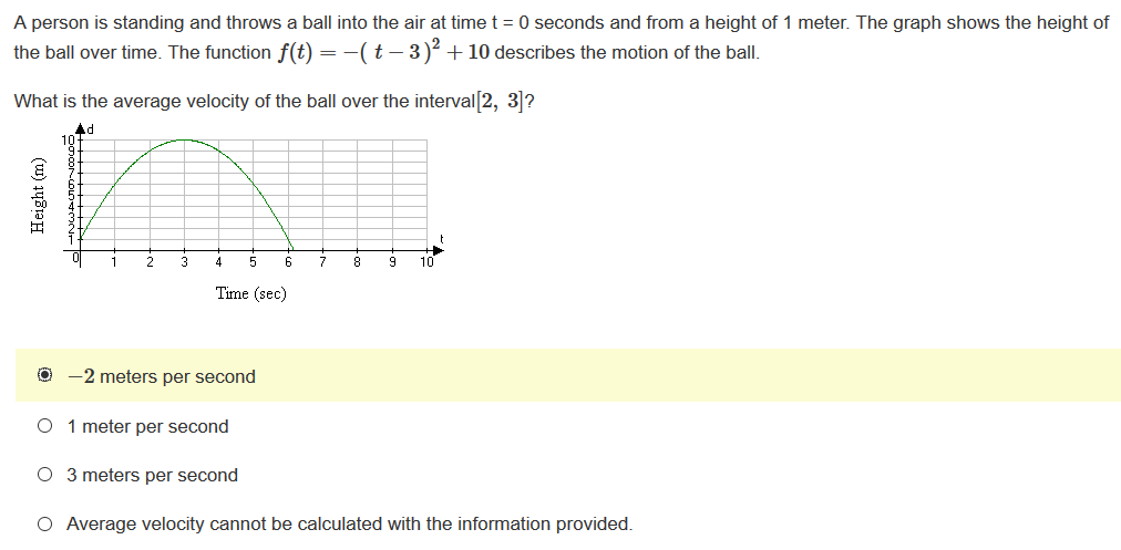 A person is standing and throws a ball into the air at time t = 0 seconds and from a height of 1 meter. The graph shows the height of
the ball over time. The function f(t) = -(t – 3)² + 10 describes the motion of the ball.
What is the average velocity of the ball over the interval[2, 31?
Ad
10
1
2
4
5
6
7
8
10
Time (sec)
-2 meters per second
1 meter per second
O 3 meters per second
O Average velocity cannot be calculated with the information provided.
