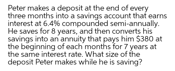 Peter makes a deposit at the end of every
three months into a savings account that earns
interest at 6.4% compounded semi-annually.
He saves for 8 years, and then converts his
savings into an annuity that pays him $380 at
the beginning of each months for 7 years at
the same interest rate. What size of the
deposit Peter makes while he is saving?
