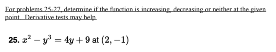 For problems 25-27, determine if the function is increasing, decreasing or neither at the given
point Derivative tests may help.
25. a² – y³ = 4y + 9 at (2, –1)
|
