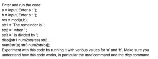 Enter and run the code:
a = input('Enter a : ");
b = input('Enter b : ');
res = mod(a,b):
str1 = 'The remainder is ';
str2 = 'when ';
str3 = ' is divided by ';
disp([str1 num2str(res) str2 .
num2str(a) str3 num2str(b)]);
Experiment with this code by running it with various values for 'a' and 'b'. Make sure you
understand how this code works, in particular the mod command and the disp command.
