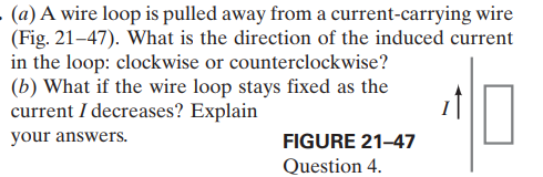 (a) A wire loop is pulled away from a current-carrying wire
(Fig. 21–47). What is the direction of the induced current
in the loop: clockwise or counterclockwise?
(b) What if the wire loop stays fixed as the
current I decreases? Explain
your answers.
FIGURE 21-47
Question 4.
