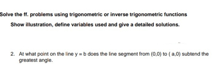 Solve the ff. problems using trigonometric or inverse trigonometric functions
Show illustration, define variables used and give a detailed solutions.
2. At what point on the line y = b does the line segment from (0,0) to ( a,0) subtend the
greatest angle.
