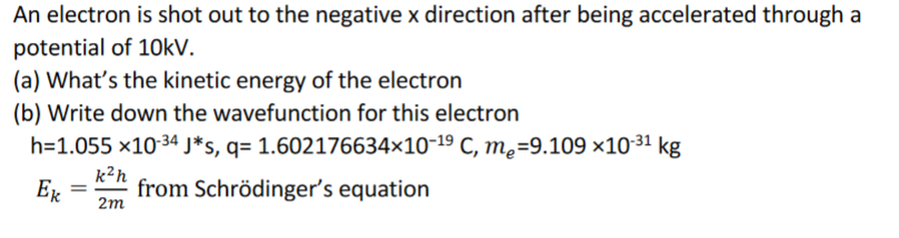 An electron is shot out to the negative x direction after being accelerated through a
potential of 10kV.
(a) What's the kinetic energy of the electron
(b) Write down the wavefunction for this electron
h=1.055 ×10-34 J*s, q= 1.602176634×10-19 C, m,=9.109 ×1031 kg
k²h
Ex
from Schrödinger's equation
2m
