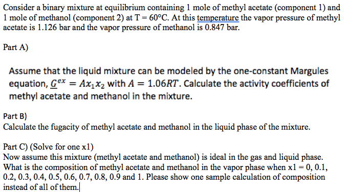 Consider a binary mixture at cquilibrium containing 1 mole of methyl acetate (component 1) and
1 mole of methanol (component 2) at T = 60°C. At this temperature the vapor pressure of methyl
acetate is 1.126 bar and the vapor pressure of methanol is 0.847 bar.
Part A)
Assume that the liquid mixture can be modeled by the one-constant Margules
equation, Gex = Ax,x2 with A = 1.06RT. Calculate the activity coefficients of
methyl acetate and methanol in the mixture.
Part B)
Calculate the fugacity of methyl acetate and methanol in the liquid phase of the mixture.
Part C) (Solve for one x1)
Now assume this mixture (methyl acetate and methanol) is ideal in the gas and liquid phase.
What is the composition of methyl acetate and methanol in the vapor phase when x1 = 0, 0.1,
0.2, 0.3, 0.4, 0.5, 0.6, 0.7, 0.8, 0.9 and 1. Please show one sample calculation of composition
instead of all of them.
