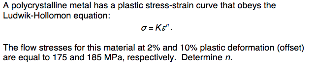 A polycrystalline metal has a plastic stress-strain curve that obeys the
Ludwik-Hollomon equation:
o = Kɛ".
The flow stresses for this material at 2% and 10% plastic deformation (offset)
are equal to 175 and 185 MPa, respectively. Determine n.
