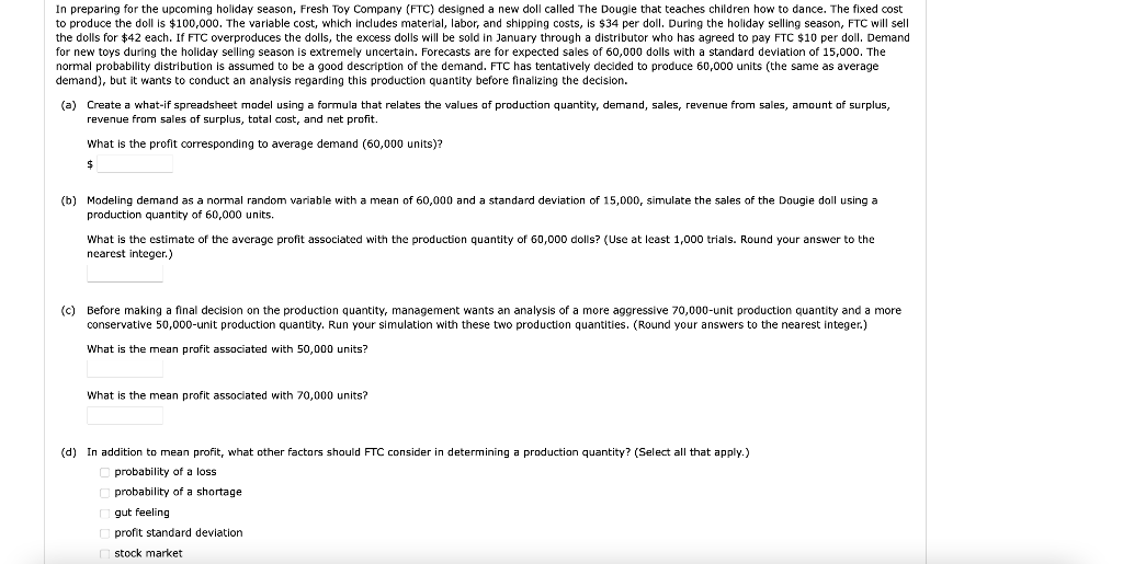In preparing for the upcoming holiday season, Fresh Toy Company (FTC) designed a new doll called The Dougie that teaches children how to dance. The fixed cost
to produce the doll is $100,000. The variable cost, which includes material, labor, and shipping costs, is $34 per doll. During the holiday selling season, FTC will sell
the dolls for $42 each. If FTC overproduces the dolls, the excess dolls will be sold in January through a distributor who has agreed to pay FTC $10 per doll. Demand
for new toys during the holiday selling season is extremely uncertain. Forecasts are for expected sales of 60,000 dolls with a standard deviation of 15,000. The
normal probability distribution is assumed to be a good description of the demand. FTC has tentatively decided to produce 60,000 units (the same as average
demand), but it wants to conduct an analysis regarding this production quantity before finalizing the decision.
(a) Create a what-if spreadsheet model using a formula that relates the values of production quantity, demand, sales, revenue from sales, amount of surplus,
revenue from sales of surplus, total cost, and net profit.
What is the profit corresponding
average demand (60,000 units)?
24
(b) Modeling demand as a normal random variable with a mean of 60,000 and a standard deviation of 15,000, simulate the sales of the Dougie doll using a
production quantity of 60,000 units.
What is the estimate of the average profit associated with the production quantity of 60,000 dolls? (Use
least 1,000 trials. Round your answer to the
nearest integer.)
(c) Before making a final decision on the production quantity, management wants an analysis of a more aggressive 70,000-unit production quantity and a more
conservative 50,000-unit production quantity. Run your simulation with these two production quantities. (Round your answers to the nearest integer.)
What is the mean profit associated with 50,000 units?
What is the mean profit associated with 70,000 units?
(d) In addition to mean profit, what other factors should FTC consider
determining a production quantity? (Select all that apply.)
O probability of a loss
probability of a shortage
gut feeling
profit standard deviation
O stock market
