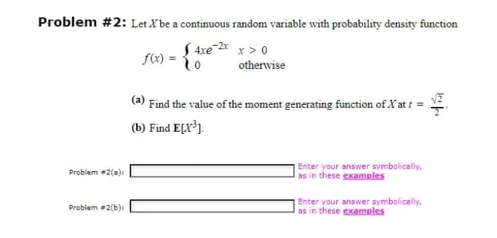 Problem #2: Let X be a continuous random variable with probability density function
4xe 2x x > 0
f(x)
otherwise
(a)
Find the value of the moment generating function of X at t =
(b) Find E[X³].
Enter your answer symbolically,
as in these examples
Problem #2(a):
Enter your answer symbolically,
as in these examples
Problem #2(b):
