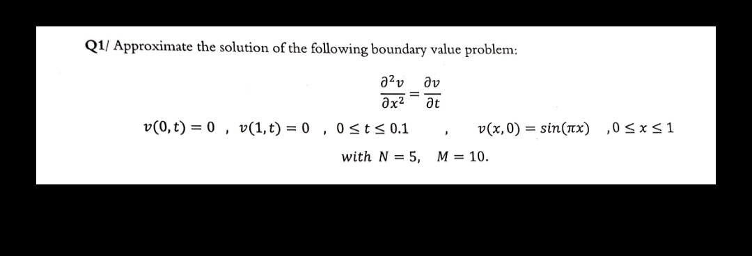 Q1/ Approximate the solution of the following boundary value problem:
dv
%3D
at
v(0,t) = 0 , v(1,t) = 0 , 0sts0.1
v(x,0) = sin(Tx) ,0< x< 1
with N = 5, M = 10.
