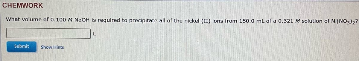 CHEMWORK
What volume of 0.100 M NaOH is required to precipitate all of the nickel (II) ions from 150.0 mL of a 0.321 M solution of Ni(NO3)2?
Submit
Show Hints
L