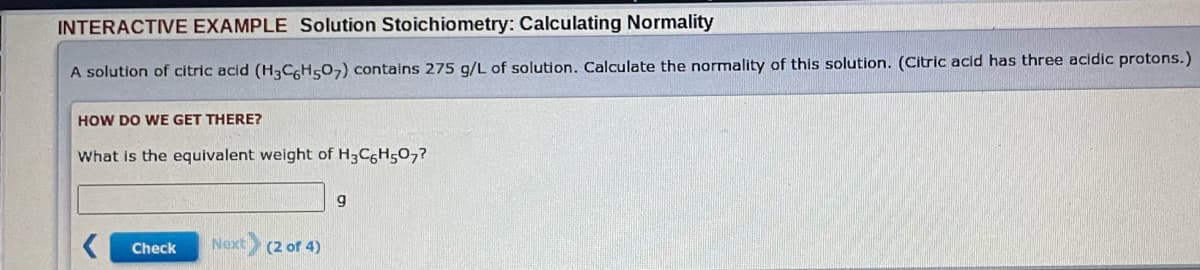 INTERACTIVE EXAMPLE Solution Stoichiometry: Calculating Normality
A solution of citric acid (H3C6H507) contains 275 g/L of solution. Calculate the normality of this solution. (Citric acid has three acidic protons.)
HOW DO WE GET THERE?
What is the equivalent weight of H3C6H507?
<
Check Next (2 of 4)
9