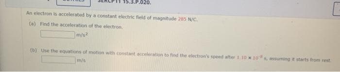 15.3.P.020.
An electron is accelerated by a constant electric field of magnitude 285 N/C.
(a) Find the acceleration of the electron.
m/s?
(b) Use the equations of motion with constant acceleration to find the electron's speed after 1.10 x 10s, assuming t starts from rest.
m/s
