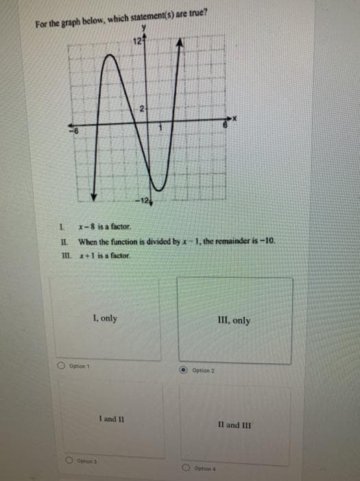 For the graph below, which statement(s) are true?
12
1.
1-8 is a factor.
IL
When the function is divided by x-1, the remainder is -10.
III. x+1 is a factor.
I, only
III, only
Option 1
Option 2
I and II
Il and III
Opnion3
Option 4
