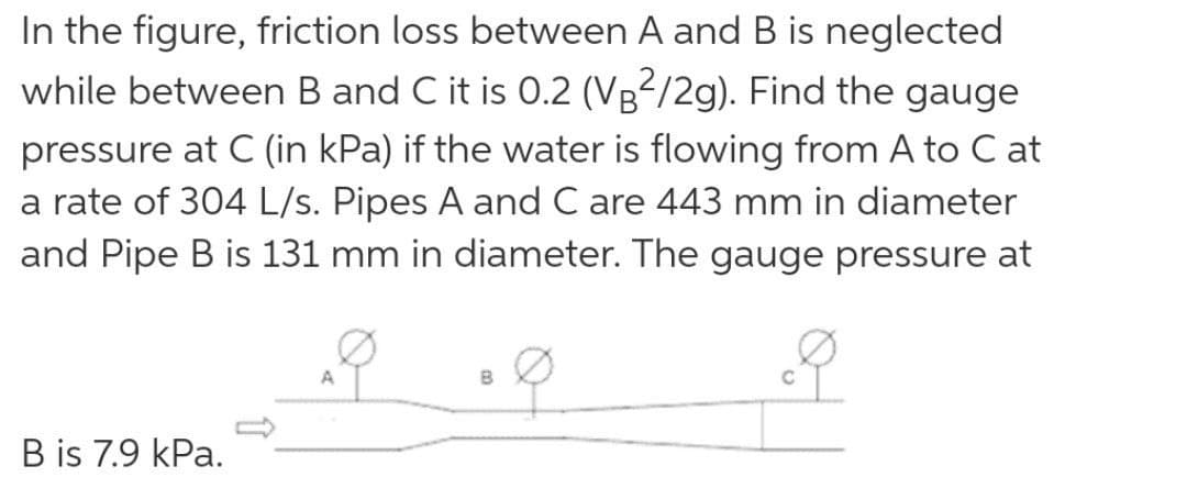 In the figure, friction loss between A and B is neglected
while between B and C it is 0.2 (VB²/2g). Find the gauge
pressure at C (in kPa) if the water is flowing from A to C at
a rate of 304 L/s. Pipes A and C are 443 mm in diameter
and Pipe B is 131 mm in diameter. The gauge pressure at
A
B
B is 7.9 kPa.
