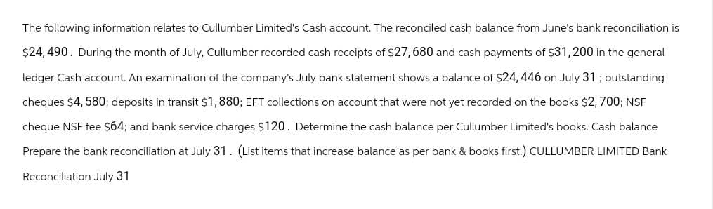 The following information relates to Cullumber Limited's Cash account. The reconciled cash balance from June's bank reconciliation is
$24,490. During the month of July, Cullumber recorded cash receipts of $27,680 and cash payments of $31,200 in the general
ledger Cash account. An examination of the company's July bank statement shows a balance of $24, 446 on July 31; outstanding
cheques $4, 580; deposits in transit $1,880; EFT collections on account that were not yet recorded on the books $2,700; NSF
cheque NSF fee $64; and bank service charges $120. Determine the cash balance per Cullumber Limited's books. Cash balance
Prepare the bank reconciliation at July 31. (List items that increase balance as per bank & books first.) CULLUMBER LIMITED Bank
Reconciliation July 31