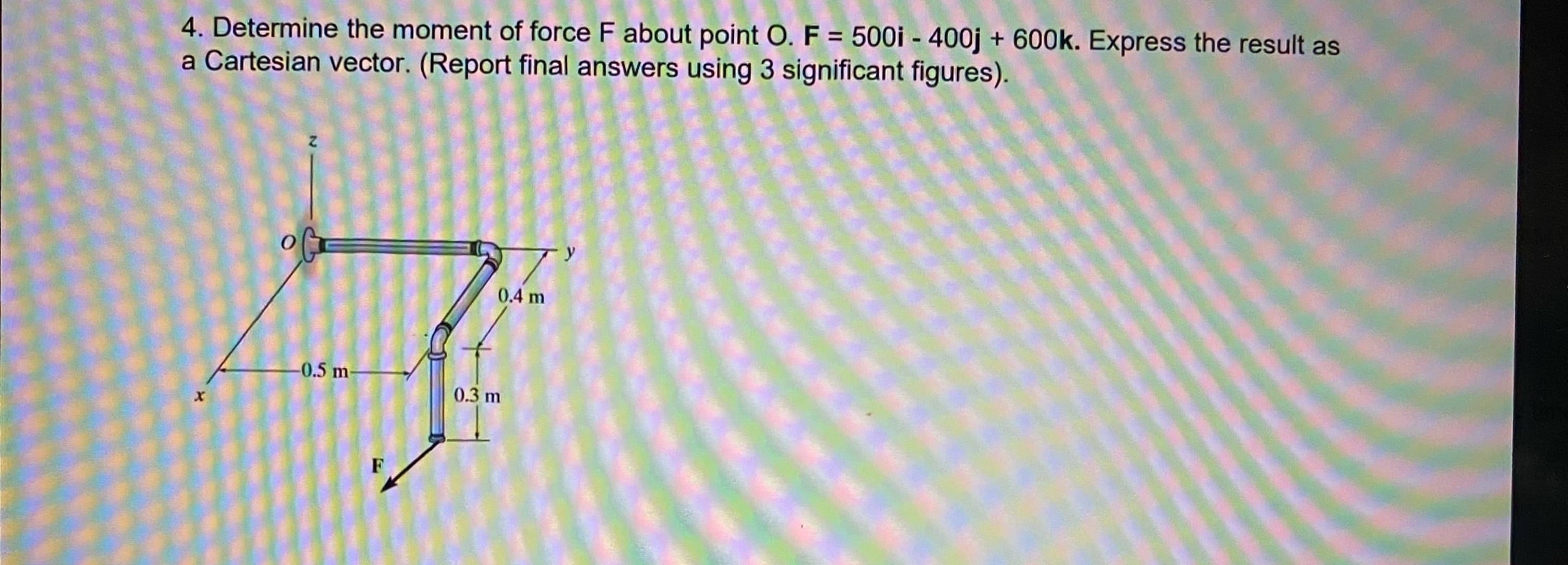 4. Determine the moment of force F about point O. F = 500i - 400j + 600k. Express the result as
a Cartesian vector. (Report final answers using 3 significant figures).
%3D
0.4 m
-0.5 m-
0.3 m
