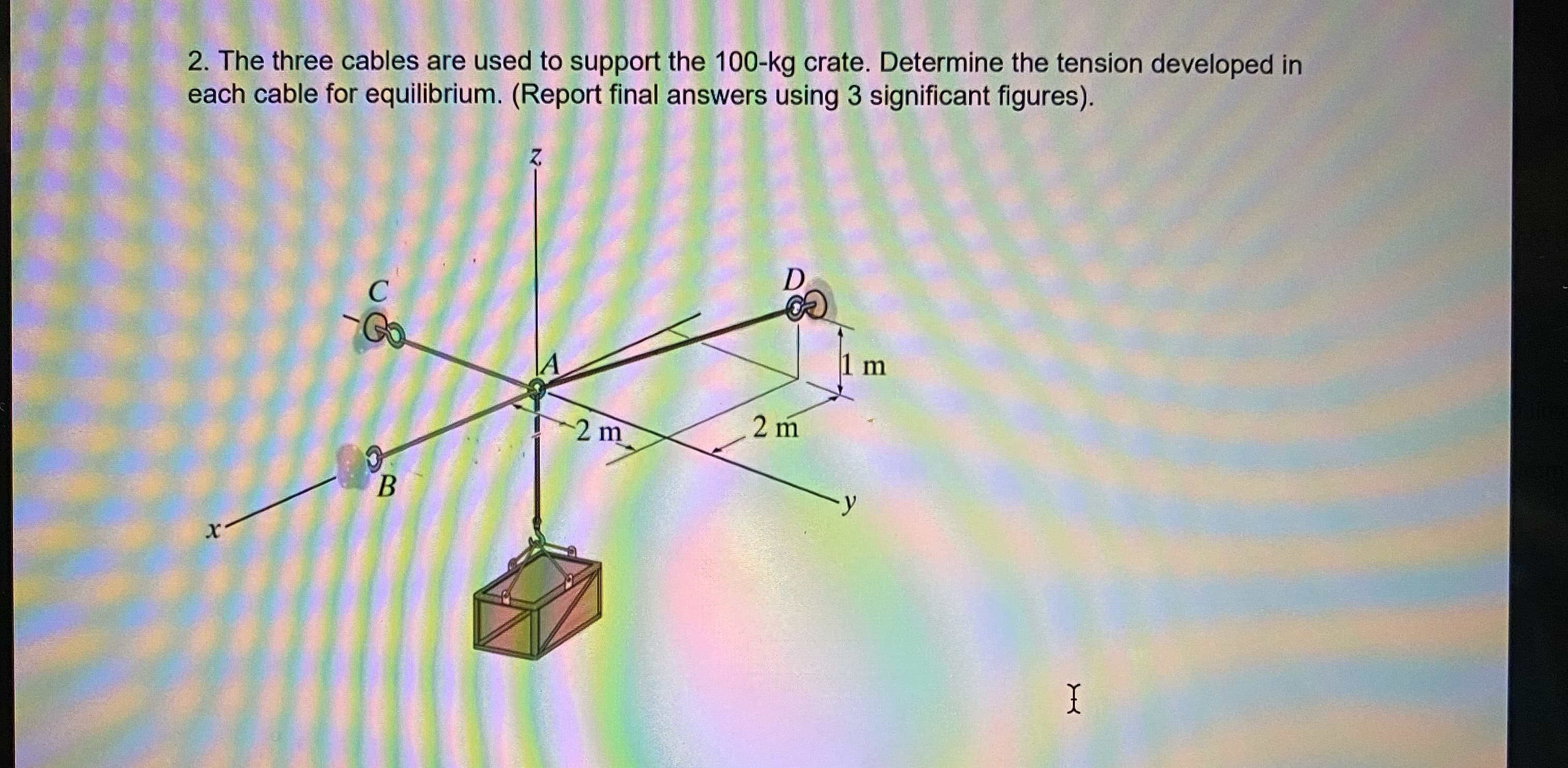 2. The three cables are used to support the 100-kg crate. Determine the tension developed in
each cable for equilibrium. (Report final answers using 3 significant figures).
D
Go.
1 m
2 m
2 m
