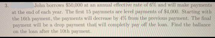 John borrows $50,000 at an annual effective rate of 6% and will make payments
3.
at the end of each year. The first 15 paymnets are level payments of $4,000. Starting with
the 16th payment, the payments will decrease by 4% from the previous payment. The final
payment will be a drop payment that will completly pay off the loan. Find the ballance
on the loan after the 10th payment.
