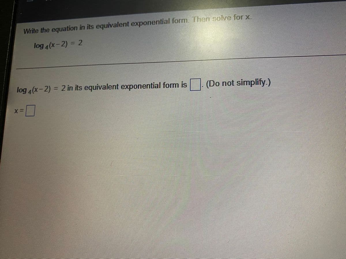 Write the equation in its equivalent exponential form. Then solve for x.
log 4(x-2) = 2
log 4(x-2) = 2 in its equivalent exponential form is (Do not simplify.)
