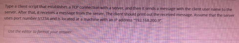 Type a client script that establishes a TCP connection with a server, and then it sends a message with the client user name to the
server. After that, it receives a message from the server. The client should print out the received message. Assume that the server
uses port number 51234 and is located at a machine with an IP address "192.168.200.9".
Use the editor to format your answer
