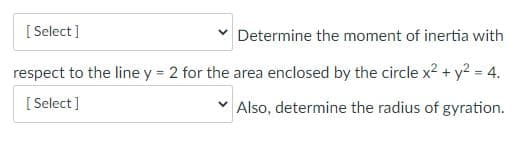 [ Select ]
Determine the moment of inertia with
respect to the line y = 2 for the area enclosed by the circle x2 + y2 = 4.
[ Select]
Also, determine the radius of gyration.
