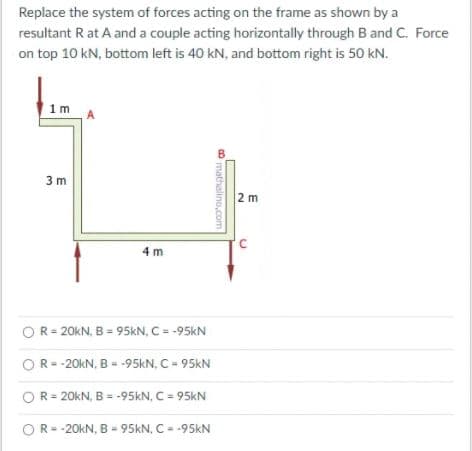 Replace the system of forces acting on the frame as shown by a
resultant R at A and a couple acting horizontally through B and C. Force
on top 10 kN, bottom left is 40 kN, and bottom right is 50 kN.
1m
A
3 m
2 m
4 m
OR= 20KN, B = 95KN, C= -95KN
OR- -20KN, B = -95kN, C = 95KN
OR= 20KN, B = -95KN, C = 95kN
OR=-20KN, B = 95KN, C = -95kN
mathalino,com
