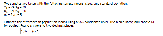Two samples are taken with the following sample means, sizes, and standard deviations
I1 = 24 2 = 28
n = 71 nz = 50
s1 = 2 sz = 5
Estimate the difference in population means using a 96% confidence level. Use a calculator, and choose NO
for pooled. Round answers to two decimal places.
