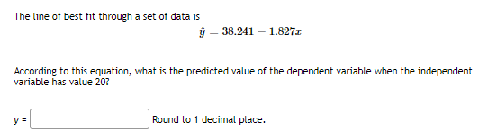 The line of best fit through a set of data is
ý = 38.241 – 1.827r
According to this equation, what is the predicted value of the dependent variable when the independent
variable has value 20?
y =
Round to 1 decimal place.
