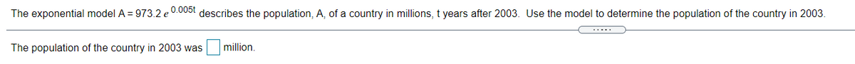 0.005t
The exponential model A = 973.2 e
describes the population, A, of a country in millions, t years after 2003. Use the model to determine the population of the country in 2003.
The population of the country in 2003 was
million.
