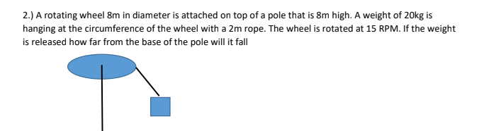 2.) A rotating wheel 8m in diameter is attached on top of a pole that is 8m high. A weight of 20kg is
hanging at the circumference of the wheel with a 2m rope. The wheel is rotated at 15 RPM. If the weight
is released how far from the base of the pole will it fall
