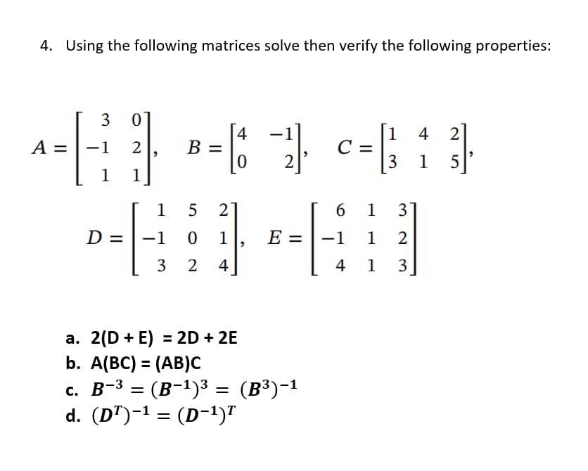 4. Using the following matrices solve then verify the following properties:
3 0
4
1 4 2
^-6} --¹--:}
A = −1 2
B =
C
0 2
3 15
1 1
15 2
6 1
3
D =
+14
-1 0 1 E = -1 1 2
3 2 4
4 1
3
a. 2(D + E) = 2D + 2E
b. A(BC) = (AB)C
c. B-³ = (B-¹)³
= (B−¹)³ = (B³)-1
d. (D¹)−¹ = (D−¹)T