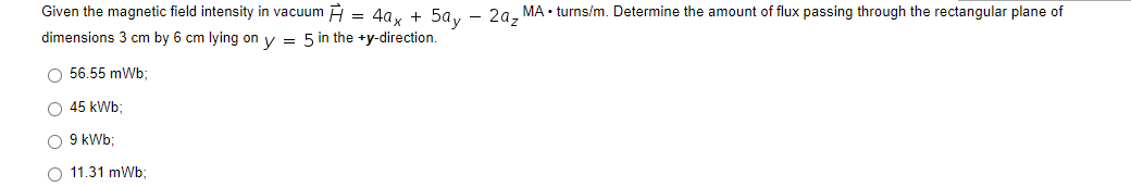 Given the magnetic field intensity in vacuum = 4ax + 5ay - 2a₂ MA• turns/m. Determine the amount of flux passing through the rectangular plane of
dimensions 3 cm by 6 cm lying on y = 5 in the +y-direction.
O 56.55 mWb;
O 45 kWb;
O 9 kWb;
O 11.31 mWb;