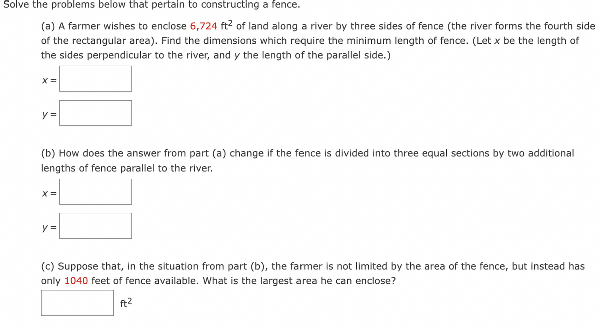 Solve the problems below that pertain to constructing a fence.
(a) A farmer wishes to enclose 6,724 ft? of land along a river by three sides of fence (the river forms the fourth side
of the rectangular area). Find the dimensions which require the minimum length of fence. (Let x be the length of
the sides perpendicular to the river, and y the length of the parallel side.)
X =
y =
(b) How does the answer from part (a) change if the fence is divided into three equal sections by two additional
lengths of fence parallel to the river.
X =
y =
(c) Suppose that, in the situation from part (b), the farmer is not limited by the area of the fence, but instead has
only 1040 feet of fence available. What is the largest area he can enclose?
ft2
