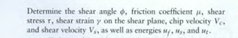 Determine the shear angle , friction coefficient u, shear
stress T, shear strain y on the shear plane, chip velocity Ve.
and shear velocity V,, as well as energies uf, us, and ut.
