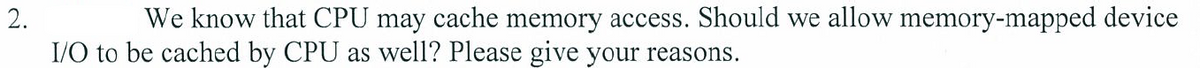 We know that CPU may cache memory access. Should we allow memory-mapped device
I/O to be cached by CPU as well? Please give your reasons.
2.
