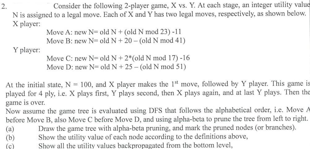 2.
Consider the following 2-player game, X vs. Y. At each stage, an integer utility value
N is assigned to a legal move. Each of X and Y has two legal moves, respectively, as shown below.
X player:
Move A: new N= old N + (old N mod 23)-11
Move B: new N= old N+ 20 - (old N mod 41)
Y player:
Move C: new N= old N + 2*(old N mod 17) -16
Move D: new N= old N+ 25 - (old N mod 51)
At the initial state, N = 100, and X player makes the 1st move, followed by Y player. This game is
played for 4 ply, i.e. X plays first, Y plays second, then X plays again, and at last Y plays. Then the
game is over.
Now assume the game tree is evaluated using DFS that follows the alphabetical order, i.e. Move A
before Move B, also Move C before Move D, and using alpha-beta to prune the tree from left to right.
(a)
(b)
(c)
Draw the game tree with alpha-beta pruning, and mark the pruned nodes (or branches).
Show the utility value of each node according to the definitions above,
Show all the utility values backpropagated from the bottom level,
